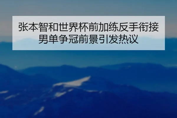 张本智和世界杯前加练反手衔接 男单争冠前景引发热议